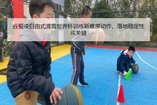 谷爱凌自由式滑雪世界杯训练新难度动作，落地稳定性成关键